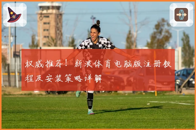权威推荐！新浪体育电脑版注册教程及安装策略详解