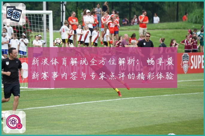 新浪体育解说全方位解析:畅享最新赛事内容与专家点评的精彩体验