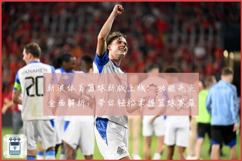 新浪体育篮球新版上线：功能亮点全面解析，带你轻松掌握篮球赛最新动态