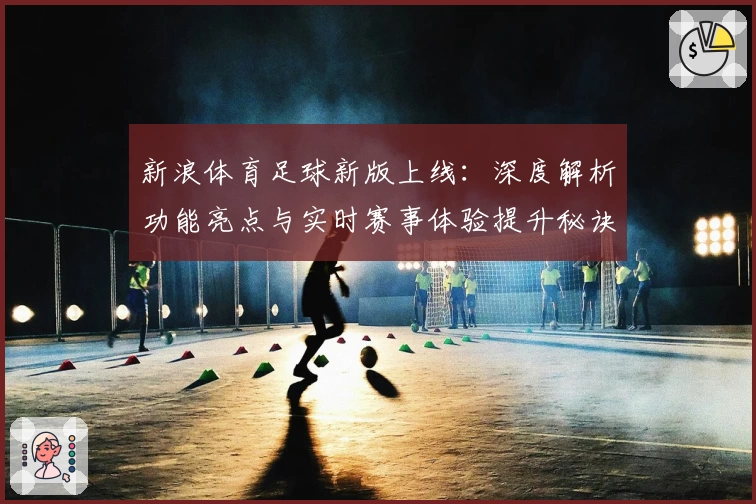 新浪体育足球新版上线：深度解析功能亮点与实时赛事体验提升秘诀