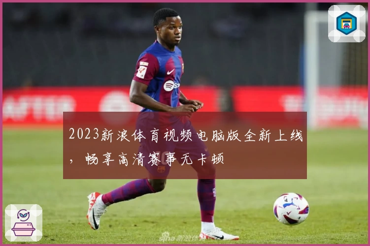 2023新浪体育视频电脑版全新上线，畅享高清赛事无卡顿