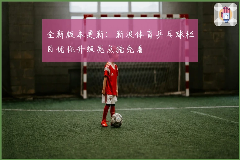 全新版本更新：新浪体育乒乓球栏目优化升级亮点抢先看