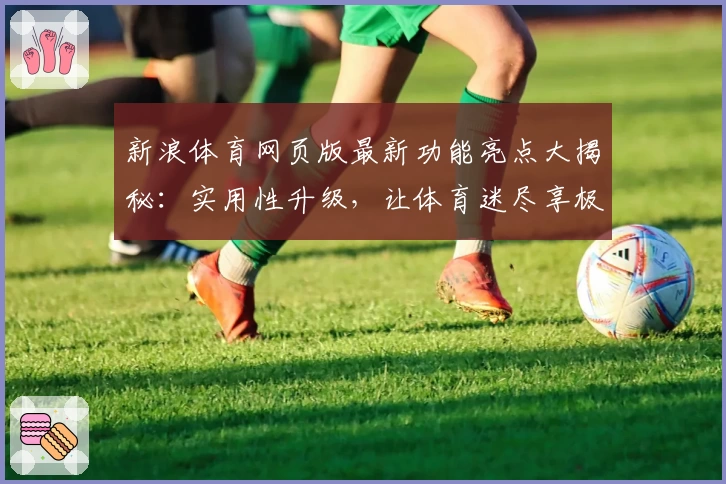 新浪体育网页版最新功能亮点大揭秘：实用性升级，让体育迷尽享极致体验