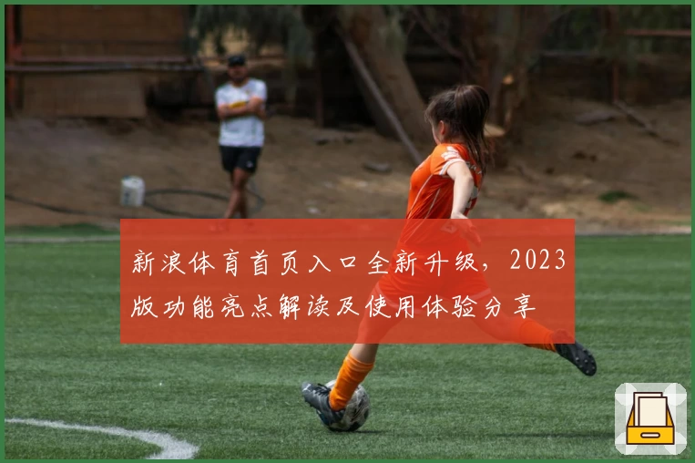 新浪体育首页入口全新升级，2023版功能亮点解读及使用体验分享