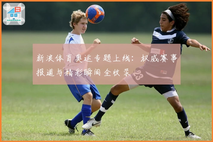 新浪体育奥运专题上线：权威赛事报道与精彩瞬间全收录
