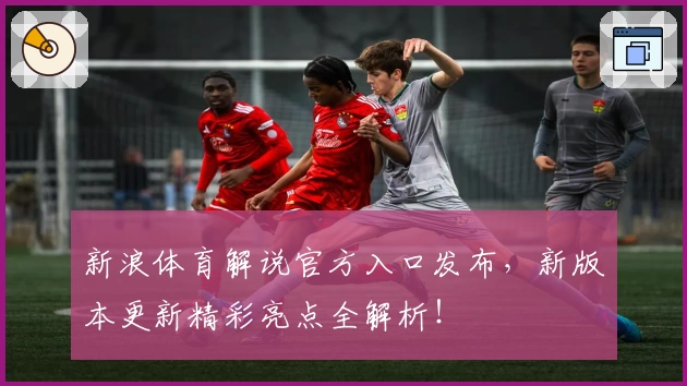 新浪体育解说官方入口发布,新版本更新精彩亮点全解析!