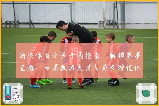 新浪体育会员开通指南：解锁赛事直播、专属数据支持与更多增值体验