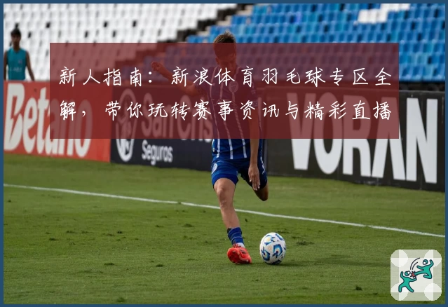 新人指南：新浪体育羽毛球专区全解，带你玩转赛事资讯与精彩直播