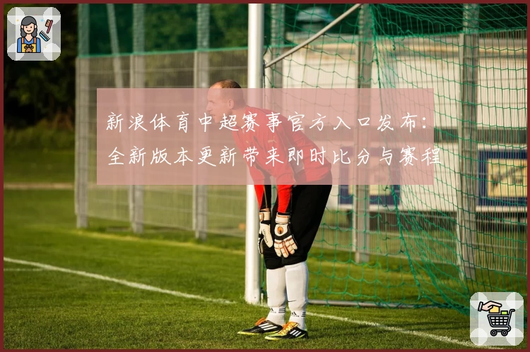 新浪体育中超赛事官方入口发布：全新版本更新带来即时比分与赛程亮点解析