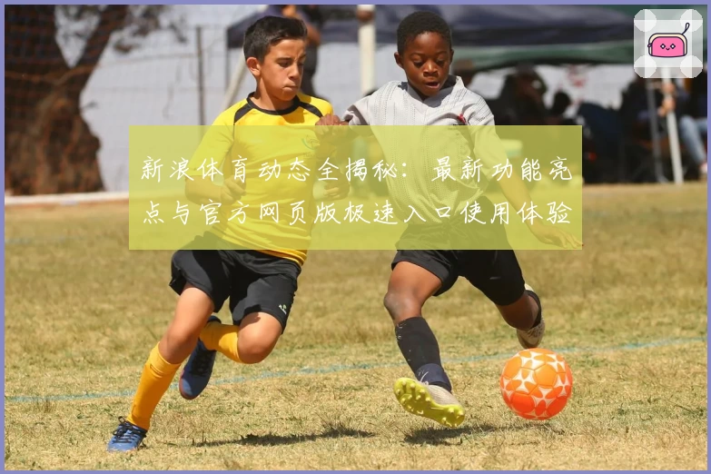 新浪体育动态全揭秘：最新功能亮点与官方网页版极速入口使用体验