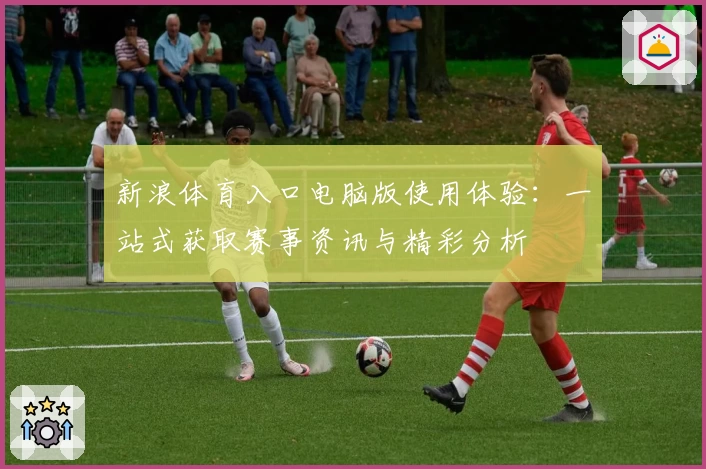 新浪体育入口电脑版使用体验：一站式获取赛事资讯与精彩分析