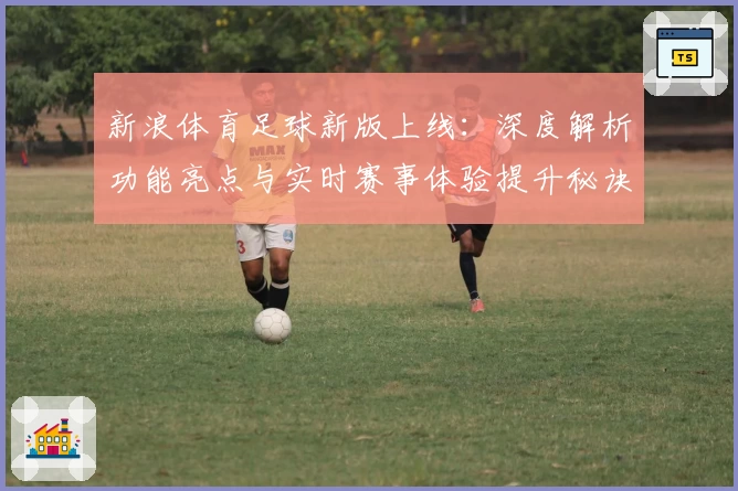 新浪体育足球新版上线：深度解析功能亮点与实时赛事体验提升秘诀